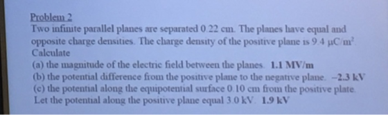 Two infimte parallel planes are separated 0.22cm. The planes have equal and opposite charge densities. The charge density of the positive plane is 9.4 JuC/m Calculate (a) the magnitude of the electric field between the planes 1.1 MV/m (b) the potential difference from the positive plane to the negative plane. -2.3 kV (c) the potential along the equipotential surface 0.10 cm from the positive plate Let the potential along the positive plane equal 3.0 kV. 1.9 kV