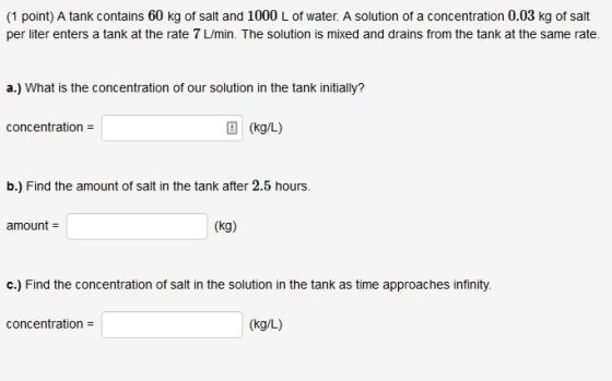 (1 point) A tank contains 60 kg of salt and 1000 L of water. A solution of a concentration 0.03 kg of salt per liter enters a