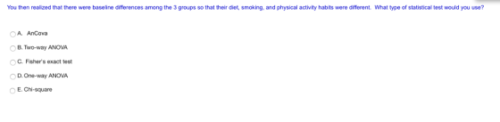 You then realized that there were baseline differences among the 3 groups so that their diet, smoking, and physical activity habits were different. What type of statistical test would you use? A. AnCova O B. Two-way ANOVA O C. Fishers exact test O D. One-way ANOVA E.Chi-square