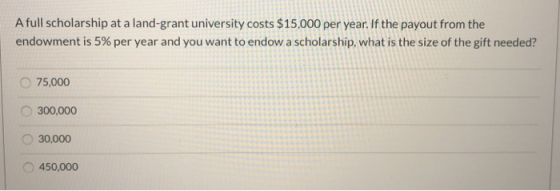 A full scholarship at a land-grant university costs $15,000 per year. If the payout from the endowment is 5% per year and you
