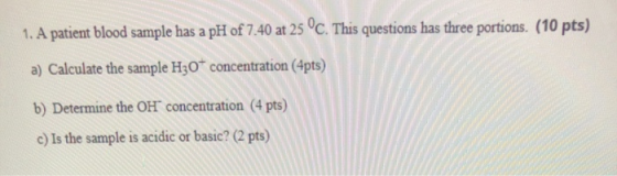 1. A patient blood sample has a pH of 7.40 at 25 °C. This questions has three portions. (10 pts) a) Calculate the sample H30*
