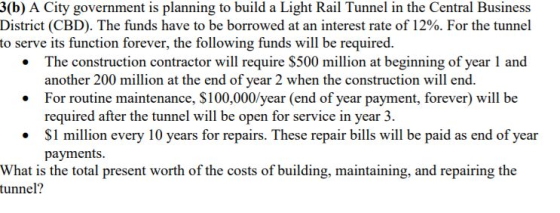 3(b) A City government is planning to build a Light Rail Tunnel in the Central Business District (CBD). The funds have to be borrowed at an interest rate of 12%. For the tunnel to serve its function forever, the following funds will be required. .The construction contractor will require $500 million at beginning of year 1 and another 200 million at the end of year 2 when the construction will end. For routine maintenance, $100,000/year (end of year payment, forever) will be required after the tunnel will be open for service in year 3. . S1 million every 10 years for repairs. These repair bills will be paid as end of year payments. What is the total present worth of the costs of building, maintaining, and repairing the tunnel?