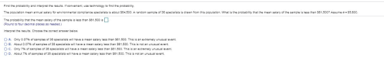 Find tha probabilty and intarprat the results If convanantua sachnology to tind tha probability The population mean annual salary or environmental com plance spedalists is about S04.500 A andon sample of 30 specialists is draw n from this population what is tne probability that the mean salary of the sample is less than S01.500? Assu e σ-35.000 The probability that the mean salary of the sampl i less than $81,500 ia Round to four dacimal places asneadad.) Intarpret the reaults. Choosa the comect answar balow O A. O B. 0 c, 0 D. Only 0.07% of samples of 36 specialst; wil hava a mean salary iess than se 1.500. This is an extremely unusual event. About 0.07% ofsamples of38 specialists will have a mean salery less than 1.500. This is not an unusual event. only 7% of samples or 3ฮ spesaists will have a mean salary less than S01.500 This is an extremely unusual event. About 7% of samples of 36 speciaists will have נ mean salary less tnan S61.500. This is not an unusual event.