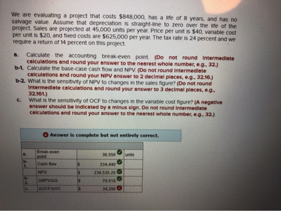 We are evaluating a project that costs $848,000, has a life of 8 years, and has no salvage value. Assume that depreciation is