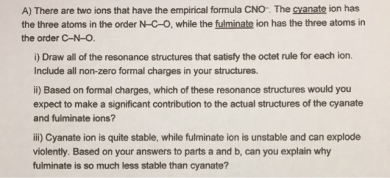 A) There are two ions that have the empirical formula CNO-. The cyanate ion has the three atoms in the order N-C-O, while the fulminate ion has the three atoms in the order C-N-O i) Draw all of the resonance structures that satisfy the octet rule for each ion. Include all non-zero formal charges in your structures. ii) Based on formal charges, which of these resonance structures would you expect to make a significant contribution to the actual structures of the cyanate and fulminate ions? ii) Cyanate ion is quite stable, while fulminate ion is unstable and can explode violently. Based on your answers to parts a and b, can you explain why fulminate is so much less stable than cyanate?