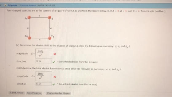 2/4 points Previous Answers SerPSET9 23 P 025 Four charged particles are at the corners of a square of side a as shown in the figure below. (Let A-4, 8-4, and C-7. Assume is positive (a) Determine the electric field at the location of charge q. (Use the following as necessary: q, a, and ke magnitude E direction 57 24 (b) Determine the total electric force exerted on o. (Use the following as necessary: q, a, and k magnitude 10ko α2 ° (counterclockwise from the +x axis) 10kg. (counterclockwise from the +x axis) direction 57 24 Submit AnsweriSaveProgress」 LPractice Another Version