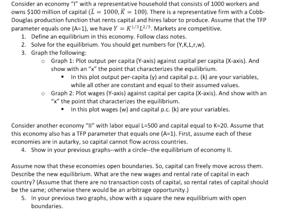Consider an economy I with a representative household that consists of 1000 workers and owns $100 million of capital (L 1000, K 100). There is a representative firm with a Cobb- Douglas production function that rents capital and hires labor to produce. Assume that the TFP parameter equals one (A-1), we have Y K13L2/3. Markets are competitive Define an equilibrium in this economy. Follow class notes. Solve for the equilibrium. You should get numbers for (Y,K,L,r,w 1. 3. Graph the following: Graph 1: Plot output per capita (Y-axis) against capital per capita (X-axis). And show with an x the point that characterizes the equilibrium. o In this plot output per-capita (y) and capital р.с. (k) are your variables, while all other are constant and equal to their assumed values. . Graph 2: Plot wages (Y-axis) against capital per capita (X-axis). And show with an X the point that characterizes the equilibrium. o In this plot wages (w ) and capital р.с. (k) are your variables. . Consider another economy “ll, with labor equal L-500 and capital equal to K-20. Assume that this economy also has a TFP parameter that equals one (A-1). First, assume each of these economies are in autarky, so capital cannot flow across countries. 4. Show in your previous graphs--with a circle-the equilibrium of economy II Assume now that these economies open boundaries. So, capital can freely move across them. Describe the new equilibrium. What are the new wages and rental rate of capital in each country? (Assume that there are no transaction costs of capital, so rental rates of capital should be the same; otherwise there would be an arbitrage opportunity.) In your previous two graphs, show with a square the new equilibrium with open boundaries
