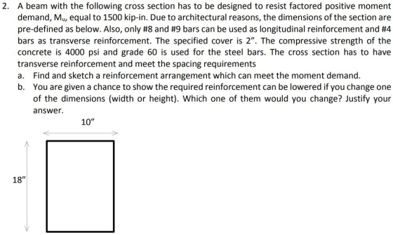 2. A beam with the following cross section has to be designed to resist factored positive moment demand, Mu, equal to 1500 kip-in. Due to architectural reasons, the dimensions of the section are pre-defined as below. Also, only #8 and #9 bars can be used as longitudinal reinforcement and #4 bars as transverse reinforcement. The specified cover is 2. The compressive strength of the concrete is 4000 psi and grade 60 is used for the steel bars. The cross section has to have transverse reinforcement and meet the spacing requirements a. Find and sketch a reinforcement arrangement which can meet the moment demand. b. You are given a chance to show the required reinforcement can be lowered if you change one of the dimensions (width or height). Which one of them would you change? Justify your answer. 10 18