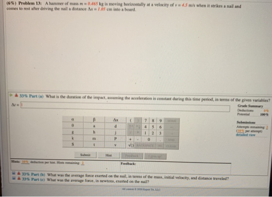 (6%) Problem 13: A hammer of mass m = 0.465 kg is moving horizontally at a velocity of v = 45 m/s when it strikes a nail and