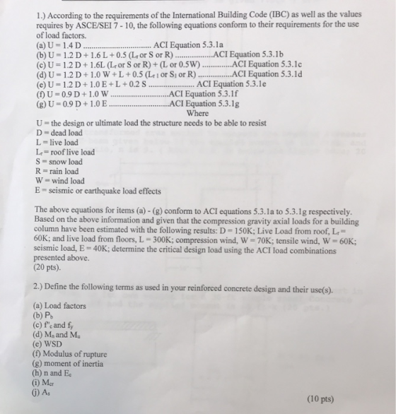 1.) According to the requirements of the International Building Code (IBC) as well as the values requires by ASCE/SEI 7-10, the following equations conform to their requirements for the use of load factors. (a) U 1.4 D (b) U- 1.2 D1.6 L+0.5 (Lor S r ..ACI Equation 5.3.1b (c) U-1.2 D + 1.6L (L, or S or R) + (L or 0.5W) ACI Equation 5.3.1c (d) U- 1.2 D+1.0 W+L+0.5 (Lt 1 or Si or R)ACI Equation 5.3.1d (e) U 1.2 D+1.0E+L+0.2S.. ACI Equation 5.3.1e (f) U 0.9 D +1.0 ACI Equation 5.3.1f (g) U 0.9 D+1.0EACI Equation 5.3.1g ACI Equation 5.3.la Where U the design or ultimate load the structure needs to be able to resist D = dead load L-live load L,= roof live load S snow load R = rain load W wind load E seismic or earthquake load effects The above equations for items (a) - (g) conform to ACI equations 5.3.1a to 5.3.1g respectively. Based on the above information and given that the compression gravity axial loads for a building column have been estimated with the following results: D-150K; Live Load from roof, 60K, and live load from floors, L-300K; compression wind, W-70K, tensile wind, W-60K; seismic load, E 40K; determine the critical design load using the ACI load combinations presented above (20 pts) 2.) Define the following terms as used in your reinforced concrete design and their use(s). (a) Load factors (b) P (c) fe and fy (d) Mn and Mu (e) WSD (D) Modulus of rupture (g) moment of inertia (h) n and E (i) Mcr G) As (10 pts)