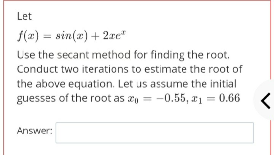 Let f(x) = sin(x) + 2xe® Use the secant method for finding the root. Conduct two iterations to estimate the root of the above