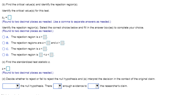 (b) Find the critical values) and identify the rejection region(s). ldentify the critical value(s) for this test. (Round to two decimal places as needed. Use a comma to separate answers as needed.) Identify the rejection region(s). Select the correct choice below and fill in the answer boxfes) to complete your choice. Round to two decimal places as needed.) OA. The rejection region is z O B. The rejection regions and z O C. The rejection region is z O D. The rejection region is「<291. (c) Find the standardized test statistic z (Round to two decimal places as needed.) (d) Decide whether to reject or fail to reject the null hypothesis and (e) interpret the decision in the context of the original claim. ▼| the null hypothesis. There | ▼| enough evidence to the researchers claim.