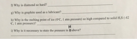 f) Why is diamond so hard? g) Why is graphite used as a lubricant? h) Why is the melting point of ice (0C, I atm pressure) so high compared to solid H,S (-82 C, 1 atm pressure)? i) Why is it necessary to state the pressure in 0 above?