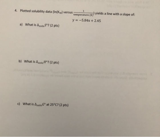 4. Plotted solubility data (In(Ksp) versus temperature (K3) )yields a line with a slope of: y -5.84x +2.45 a) What is Asotn S