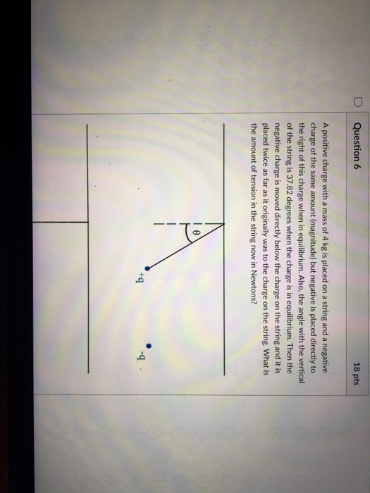 D Question 6 18 pts A positive charge with a mass of 4 kg is placed on a string and a negative charge of the same amount (magnitude) but negative is placed directly to the right of this charge when in equilibrium. Also, the angle with the vertical of the string is 37.82 degrees when the charge is in equilibrium. Then the negative charge is moved directly below the charge on the string and it is placed twice as far as it originally was to the charge on the string. What is the amount of tension in the string now in Newtons? +q -9