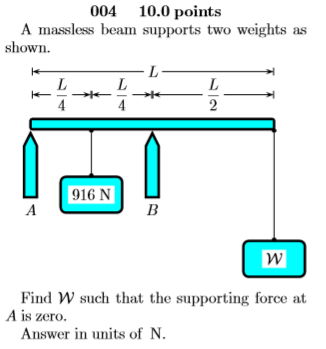 004 10.0 points A massless beam supports two weights as shown. 916 N w Find W such that the supporting force at A is zero. An