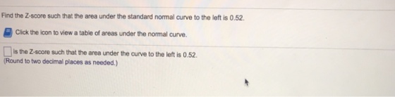 Find the Z-score such that the area under the standard normal curve to the left is 0.52. Click the icon to view a table of areas under the normal curve. is the Z-score such that the area under the curve to the left is 0.52. Round to two decimal places as needed.)