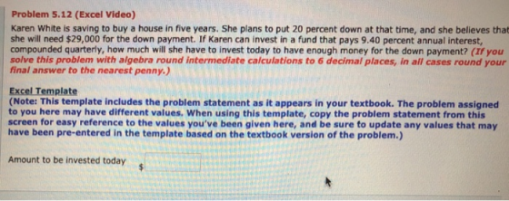Problem 5.12 (Excel Video) Karen White is saving to buy a house in five years. She plans to put 20 percent down at that time, and she believes that she will need $29,000 for the down payment. If Karen can invest in a fund that pays 9.40 percent annual interest, compounded quarterly, how much will she have to invest today to have enough money for the down payment? (If you solve this problem with algebra round intermediate calculations to 6 decimal places, in all cases round your final answer to the nearest penny.) Excel Template (Note: This template includes the problem statement as it appears in your textbook. The problem assigned to you here may have different values. When using this template, copy the problem statement from this screen for easy reference to the values youve been given here, and be sure to update any values that may have been pre-entered in the template based on the textbook version of the problem.) Amount to be invested today