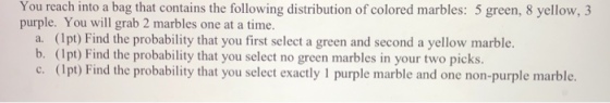 You reach into a bag that contains the following distribution of colored marbles: 5 green, 8 yellow, 3 purple. You will grab 2 marbles one at a time. a. (1pt) Find the probability that you first select a green and second a yellow marble. b. (1pt) Find the probability that you select no green marbles in your two picks. c. (lpt) Find the probability that you select exactly 1 purple marble and one non-purple marble.