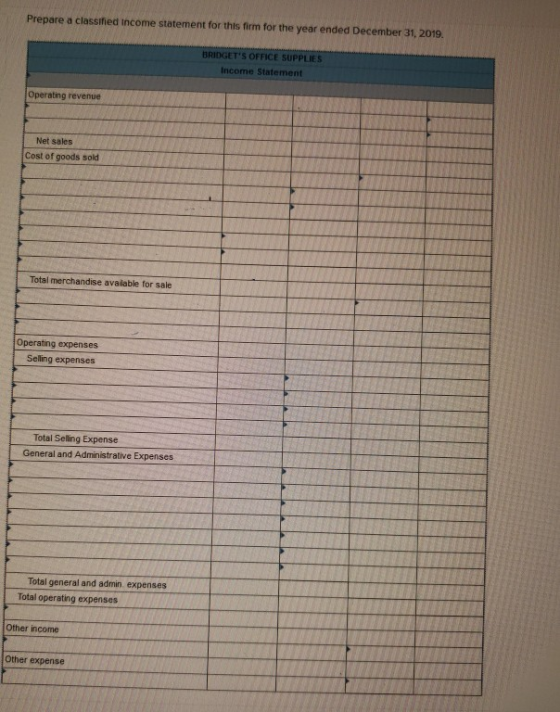 Prepare a classified Income statement for this firm for the year ended December 31, 2019. BRIDGETS OFFICE SUPPLIES Income St