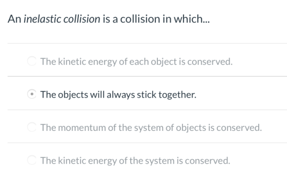 An inelastic collision is a collision in which... The kinetic energy of each object is conserved. The objects will always sti