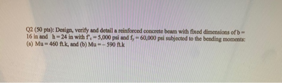 Q2 (50 pts): Design, verify and detail a reinforced concrete beam with fixed dimensions of b= 16 in and h = 24 in with f. =