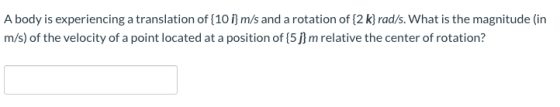 A body is experiencing a translation of {10 i} m/s and a rotation of {2 k} rad/s. What is the magnitude (in m/s) of the veloc