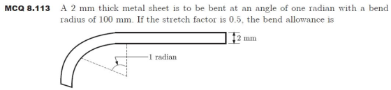 McQ 8.113 A 2 mm thick metal sheet is to be bent at an angle of one radian with a bend radius of 100 mm. If the stretch factor is 0.5, the bend allowance is 2 mm 1 radian