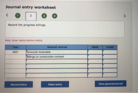 Journal entry worksheet Record the progress billings. Note: Enter debits before credits. Debit Credit Year 2021 General Journ