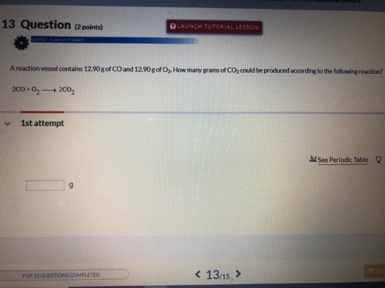 13 Question (2 points) U LAUNCH TUTORIAL LESSON COAST Tutorial Problem A reaction vessel contains 12.90 g of CO and 12.90 g o
