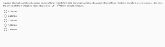 Aqueous lithium phosphate and aqueous calcium chlorate react to form solid calcium phosphate and aqueous lithium chlorate. If
