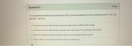 5 pts Question 5 In a competitive market the current price is $11, and the typical firm in the market has ATC $11.50 and AVC