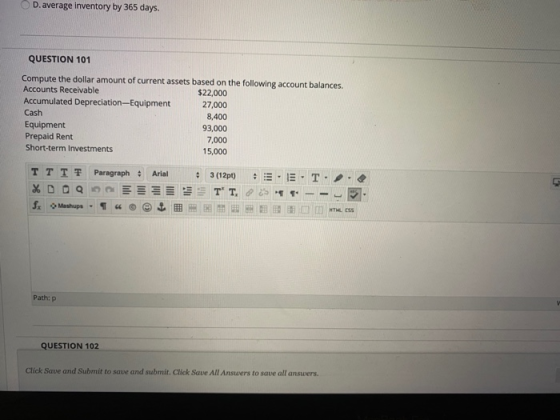 D. average Inventory by 365 days. QUESTION 101 Compute the dollar amount of current assets based on the following account bal