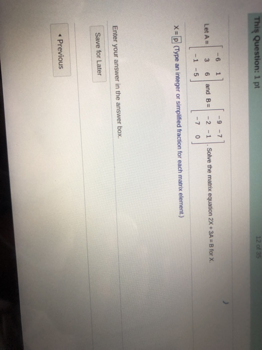 This Question: 1 pt 12 of 35 I -6 1 LetA= 3 6 -1 -5 and B= -9 -7 -2 -1 -70 Solve the matrix equation 2X + 3A = B for X. X = p