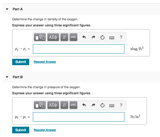 Part A Determine the change in density of the oxygen. Express your answer using three significant figures slug/ft Submit Request Answer Part B Determine the change in pressure of the oxygen. Express your answer using three significant figures vec lb/in2 Submit Request Answer