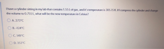 Thave a cylinder sitting in my lab that contains 1.55L of gas, and its temperature is 305.15 K. If I compress the cylinder a