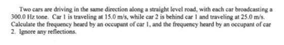 Two cars are driving in the same direction along a straight level road, with each car broadcasting a 300.0 Hz tone. Car 1 is traveling at 15.0 m/s, while car 2 is behind car 1 and traveling at 25.0 m/s. Calculate the frequency heard by an occupant of car 1, and the frequency heard by an occupant of car 2. Ignore any reflections.