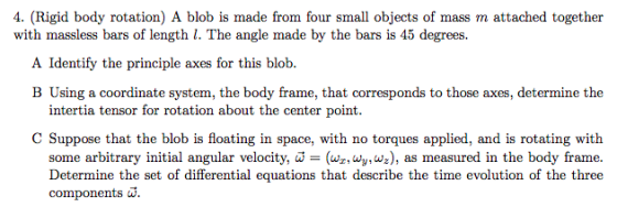 4. (Rigid body rotation) A blob is made from four small objects of mass m attached together with massless bars of length l. The angle made by the bars is 45 degrees. A Identify the principle axes for this blob. B Using a coordinate system, the body frame, that corresponds to those axes, determine the intertia tensor for rotation about the center point. C Suppose that the blob is floating in space, with no torques applied, and is rotating with some arbitrary initial angular velocity, w = (wz, wy, wz), as measured in the body frame. Determine the set of differential equations that describe the time evolution of the three components