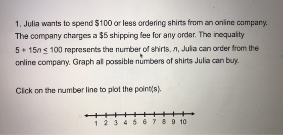 1. Julia wants to spend $100 or less ordering shirts from an online company. The company charges a $5 shipping fee for any order. The inequality 5 15n s 100 represents the number of shirts, n, Julia can order from the online company. Graph all possible numbers of shirts Julia can buy. Click on the number line to plot the point(s). 1 2 3 4 5 6 7 8 9 10