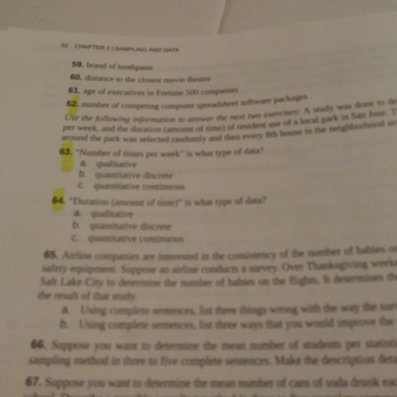 2 CHAPTER 1 SAMPLING AND DATA 59. brand of toothpaste 60 distance to the closest movie theatre 61, age of exscutives in Forte 500 compi competing compuner spreadshet sofware packagns A sudy was done to de Use the following bibrndion to onewer the nest two cis per week, and the duration of ) around the park was selected ranomly and thee evey 63. Number of es week is whut ype of da qualitativ? 4 Duration(nt o me is wha type of data a qualitive bqative disces ther result of ths ndy 66. Sappose you want ะข domne the mest mi ber of stud ens per sind sampling method in dhree to ive complete 67. Suppose you wan n desermine the men umber of cans of soda drk ex Make the brta