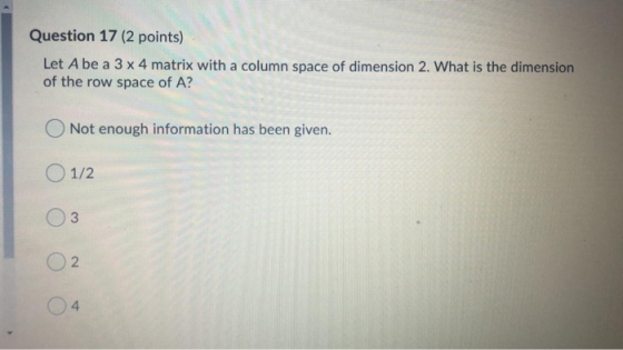 Question 17 (2 points) Let A be a 3 x 4 matrix with a column space of dimension 2. What is the dimension of the row space of