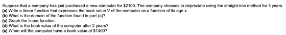 Suppose that a company has just purchased a new computer for $2100. The company chooses to depreciate using the straight-line