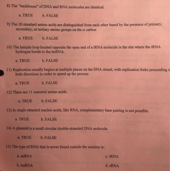 8) The backbones of DNA and RNA molecules are identical. a. TRUE b. FALSE 9) The 20 standard amino acids are distinguished from each other based by the presence of primary, secondary, or tertiary amino groups on the α carbon a. TRUE b. FALSE 10) The hairpin loop located opposite the open end of a tRNA molecule is the site where the tRNA hydrogen bonds to the hnRNA. a, TRUE b● FALSE 11) Replication usually begins at multiple places on the DNA strand, with replication forks proceeding i both directions in order to speed up the process a. TRUEb. FALSE 12) There are 11 essential amino acids. a. TRUE b. FALSE 13) In single stranded nucleic acids, like RNA, complementary base pairing is not possible. a. TRUEb. FALSE 14) A plasmid is a small circular double-stranded DNA molecule. a. TRUE b. FALSE 15) The type of RNA that is never found outside the nucleus is: a. mRNA c. tRNA b. hnRNA d. rRNA