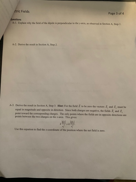 ctric Fields Page 3 of 4 uestions A-1. Explain why the field of the dipole is perpendicular to the y-axis, as observed in Section A, Step 1. A-2. Derive the result in Section A, Step 2 A-3. Derive the result in Section A, Step 3. Hint: For the field E to be zero the vectors E, and E, must be opposite in direction. Since both charges are negative, the fields E, and E, point toward the corresponding charges. The only points where the fields are in opposite directions are points between the two charges on the x-axis. This gives: Use this equation to find the x-coordinate of the position where the net field is zero.