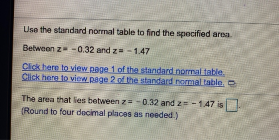 Use the standard normal table to find the specified area. Between z= – 0.32 and z= -1.47 Click here to view page 1 of the sta
