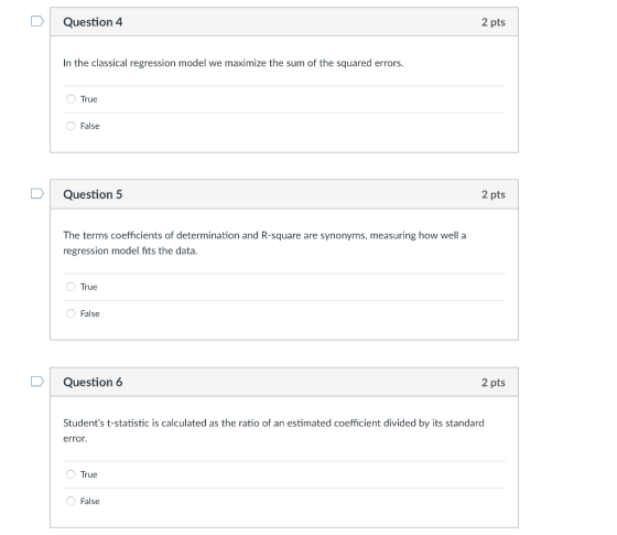 2 pts Question 4 In the classical regression model we maximize the sum of the squared errors. O True False 2 pts D Question 5 The terms coefficients of determination and R-square are synonyms, measuring how well a regression model fits the data. O True False 2 pts Question 6 Students t-statistic is calculated as the ratio of an estimated coefficient divided by its standard error. True False