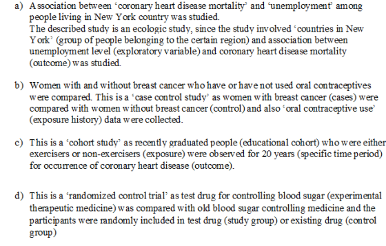 a) Association between coronary heart disease mortality and unemployment among people living in New York country was studied. The described study is an ecologic study, since the study involved countries in New York (group of people belonging to the certain region) and association between unemployment level (exploratory variable) and coronary heart disease mortality (outcome) was studied. b) Women with and without breast cancer who have or have not used oral contraceptives w ere compared. This is a case control study as women with breast cancer (cases) were compared with women without breast cancer (control) and also oral contraceptive use (exposure history) data w ere collected c) This is a cohort study as recently graduated people (educational cohort) who were either exercisers or non-exercisers (exposure) were observed for 20 years (speciric time period) for occurrence of coronary heart disease (outcome) d) This is a randomized control trial as test drug for controlling blood sugar (experimental therapeutic medicine) was compared with old blood sugar controlling medicine and the participants were randomlv included in test drug (studv group) or existing drug (control group)