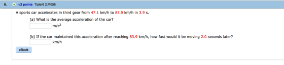 6. -12 points Tipler6 2.P.058 A sports car accelerates in third gear from 47.1 km/h to 83.9 km/h in 3.9 s (a) What is the average acceleration of the car? m/s2 (b) If the car maintained this acceleration after reaching 83.9 km/h, how fast would it be moving 2.0 seconds later? km/h eBook