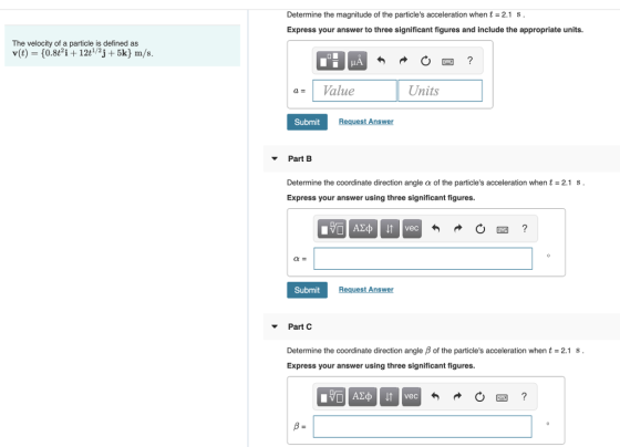 Determine the magnitude of the particles acceleration when t- 2.1 S Express your answer to three significant figures and include the appropriate units. The velocity of a particle is defined as Value Units Submit Request Answer Part B Determine the coordinate direction angle α of the particles acceleration when t = 2.1 s . Express your answer using three significant figures Submit Request Answer Part C Determine the coordinate direction angle β of the particles acceleration when t 2.1 s Express your answer using three significant figures