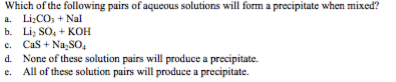 Which of the following pairs of aqueous solutions will form a precipitate when mixed? a. Li COs Nal b. Li SOs+KOH d. e. None